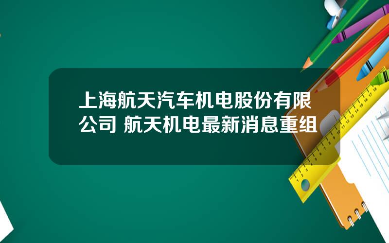 上海航天汽车机电股份有限公司 航天机电最新消息重组